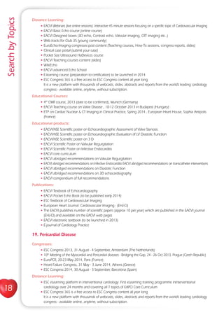 18
SearchbyTopics
Distance Learning:
• EACVI Webinars (live online sessions): Interactive 45 minute sessions focusing on a specific topic of Cardiovascular Imaging
• EACVI Basic Echo course (online course)
• EACVI Designed boxes (3D echo, Contrast echo, Valvular imaging, CRT imaging etc..)
• Web tracks for Club 35 (young community)
• EuroEcho-Imaging congresses post content (Teaching courses, How To sessions, congress reports, slides)
• Clinical case portal (submit your case)
• Pocket Size Ultrasound HaDevices course
• EACVI Teaching courses content (slides)
• WikiEcho
• EACVI advanced Echo School
• E-learning course (preparation to certification) to be launched in 2014
• ESC Congress 365 is a free access to ESC Congress content all year long
It is a new platform with thousands of webcasts, slides, abstracts and reports from the world’s leading cardiology
congress - available online, anytime, without subscription.
Educational Courses:
• 4th
CMR course, 2013 (date to be confirmed), Munich (Germany)
• EACVI Teaching course on Valve Disease , 10-12 October 2013 in Budapest (Hungary)
• ETP on Cardiac Nuclear  CT Imaging in Clinical Practice, Spring 2014 , European Heart House, Sophia Antipolis
(France)
Educational products:
• EACVI/ASE Scientific poster on Echocardiographic Assessment of Valve Stenosis
• EACVI/ASE Scientific poster on Echocardiographic Evaluation of LV Diastolic Function
• EACVI/ASE Scientific poster on 3 D
• EACVI Scientific Poster on Valvular Regurgitation
• EACVI Scientific Poster on Infective Endocarditis
• EACVI core curriculum
• EACVI abridged recommendations on Valvular Regurgitation
• EACVI abridged recommendations on Infective Endocarditis EACVI abridged recommendations on transcatheter interventions
• EACVI abridged recommendations on Diastolic Function
• EACVI abridged recommendations on 3D echocardiography
• EACVI compendium of full recommendations
Publications:
• EACVI Textbook of Echocardiography
• EACVI Pocket Echo Book (to be published early 2014)
• ESC Textbook of Cardiovascular Imaging
• European Heart Journal: Cardiovascular Imaging - (EHJ-CI)
• The EACVI publishes number of scientific papers (approx 10 per year) which are published in the EACVI journal
(EHJ-CI) and available on the EACVI web pages
• EACVI electronic textbook (to be launched in 2013)
• E-journal of Cardiology Practice
19. Pericardial Disease
Congresses:
• ESC Congress 2013, 31 August - 4 September, Amsterdam (The Netherlands)
• 10th
Meeting of the Myocardial and Pericardial diseases - Bridging the Gap, 24 - 26 Oct 2013, Prague (Czech Republic)
• EuroPCR, 20-23 May 2014, Paris (France)
• Heart Failure Congress, 31 May - 3 June 2014, Athens (Greece)
• ESC Congress 2014, 30 August - 3 September, Barcelona (Spain)
Distance Learning:
• ESC eLearning platform in interventional cardiology: First eLearning training programme ininterventional
cardiology over 24 months and covering all 7 topics of EAPCI Core Curriculum
• ESC Congress 365 is a free access to ESC Congress content all year long
It is a new platform with thousands of webcasts, slides, abstracts and reports from the world’s leading cardiology
congress - available online, anytime, without subscription.
 