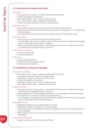 20
SearchbyTopics
22. Pulmonary Arterial Hypertension (PAH)
Congresses:
• ESC Congress 2013, 31 August - 4 September, Amsterdam (The Netherlands)
• EuroPCR, 20-23 May 2014, Paris (France)
• Heart Failure Congress, 31 May - 3 June 2014, Athens (Greece)
• ESC Congress 2014, 30 August - 3 September, Barcelona (Spain)
• Frontiers in CardioVascular Biology, 4-6 July 2014, Barcelona (Spain)
Educational Courses:
• ETP on Pulmonary Hypertension, 2014, European Heart House, Sophia Antipolis (France)
• HFA Extramural on “Exercise rehabilitation and long term management in heart failure“, 19 - 21 September 2013
in Bern (Switzerland)
• ETP on Anti-Thrombotic Therapy, 22-24 May 2014, European Heart House, Sophia-Antipolis (France)
Distance Learning:
• ESC Congress 365 is a free access to ESC Congress content all year long
It is a new platform with thousands of webcasts, slides, abstracts and reports from the world’s leading cardiology
congress - available online, anytime, without subscription.
• Heart failure on the ESC eLearning platform - 4 interactive heart failure modules are available for HFA members.
5 more modules are in preparation for release during 2013.
Clinical Practice Guidelines:
• Acute Pulmonary Embolism
• Pulmonary Hypertension
Publications:
• E-journal of Cardiology Practice
• European Journal of Cardiovascular Nursing
• European Journal of Heart Failure
23. Rehabilitation and Exercise Physiology
Congresses  meetings:
• ESC Congress 2013, 31 August - 4 September, Amsterdam (The Netherlands)
• EuroHeartCare Congress, 4-5 April 2014, Stavanger (Norway)
• EuroPRevent, 8-10 May 2014, Amsterdam (The Netherlands)
• EuroPCR, 20-23 May 2014, Paris (France)
• Heart Failure Congress, 31 May - 3 June 2014, Athens (Greece)
• ESC Congress 2014, 30 August - 3 September, Barcelona (Spain)
Distance Learning:
• Heart failure on the ESC eLearning platform - 4 interactive heart failure modules are available for HFA members.
5 more modules are in preparation for release during 2013
• ESC eLearning platform - EACPR Knowledge module with 2 courses on Rehabilitation and Exercise Physiology
• ESC Congress 365 is a free access to ESC Congress content all year long
It is a new platform with thousands of webcasts, slides, abstracts and reports from the world’s leading cardiology
congress - available online, anytime, without subscription.
Educational Courses:
• EACPR Research Methods Training Course November 2013 (India)
• EACPR Research Methods Training Course June 2013 (Germany)
• HFA Extramural on “Exercise rehabilitation and long term management in heart failure“, 19-21 September 2013
in Bern (Switzerland)
• EACPR: Training course on the use of cardiopulmonary exercise testing in cardiology, 08-09 November 2013,
Veruno (Italy)
Clinical Practice Guidelines:
• European Guidelines on CVD Prevention in Clinical Practice
 