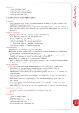 SearchbyTopics
21
Publications:
• E-journal of Cardiology Practice
• European Journal of Cardiovascular Nursing
• European Journal of Preventive Cardiology
• European Journal of Heart Failure
24. Sudden Cardiac Death and Resuscitation
Certification:
• EHRA Certification in Cardiac Pacing and Implantable Cardioverter Defibrillators (ICDs), during Cardiostim EHRA
EUROPACE, 18-21 June 2014 in Nice (France)
• EHRA Certification for Allied Professionals, during Cardiostim EHRA EUROPACE, 18-21 June 2014 in Nice (France)
• EHRA Certification in Invasive Cardiac Electrophysiology, during Cardiostim EHRA EUROPACE, 18-21 June 2014 in
Nice (France)
Congresses  meetings:
• ESC Congress 2013, 31 August - 4 September, Amsterdam (The Netherlands)
• Acute Cardiac Care Congress, 12-14 Oct 2013, Madrid (Spain)
• EuroPCR, 20-23 May 2014, Paris (France)
• Heart Failure Congress, 31 May - 3 June 2014, Athens (Greece)
• Cardiostim EHRA EUROPACE, 18-21 June 2014, Nice (France)
• ESC Congress 2014, 30 August - 3 September, Barcelona (Spain)
• EHRA EUROPACE Cardiostim, 21-24 June 2015, Milan (Italy)
Distance Learning:
• EHRA Webinars, the online training programme in Arrhythmias.
• Heart failure on the ESC eLearning platform - 4 interactive heart failure modules are available for HFA members.
5 more modules are in preparation for release during 2013.
• ESC eLearning platform in interventional cardiology: First eLearning training programme ininterventional
cardiology over 24 months and covering all 7 topics of EAPCI Core Curriculum
• ESC Congress 365 is a free access to ESC Congress content all year long
It is a new platform with thousands of webcasts, slides, abstracts and reports from the world’s leading cardiology
congress - available online, anytime, without subscription.
Educational Courses:
• EAPCI: 6th European Interventional Cardiology Fellows course, 26-27 November 2013, Krakow (Poland)
• EHRA Extramural on “Case-based Arrhythmia and Device Course - Advanced Troubleshooting for
Electrophysiologists””, 30-31August 2013, Amsterdam (The Netherlands)
• HFA Extramural on “Exercise rehabilitation and long term management in heart failure“, 19 - 21 September 2013
in Bern (Switzerland)
• EHRA ETP on “Basic Invasive Cardiac Electrophysiology“, 10-12 October 2013, European Heart House, Sophia
Antipolis (France)
• EHRA Extramural in Russian on “Cardiac Pacing, ICD and Cardiac Resynchronisation”, 31Oct - 02 Nov 2013,
Vienna (Austria)
• EHRA ETP on “Advanced Invasive Cardiac Electrophysiology”, 13-15 February 2014, European Heart House,
Sophia Antipolis (France)
• EHRA Extramural on “Cardiac Pacing, ICD and Cardiac Resynchronisation”, 17-19 March 2014, Vienna (Austria)
Clinical Practice Guidelines:
• Patients with Ventricular Arrhythmias and the Prevention of Sudden Cardiac Death
• Syncope
Publications:
• E-journal of Cardiology Practice
• EP Europace Journal
• European Journal of Cardiovascular Nursing
• European Journal of Heart Failure
• European Journal of Acute Cardiovascular Care
 
