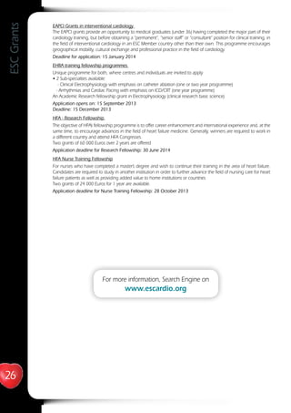 26
ESCGrants
EAPCI Grants in interventional cardiology
The EAPCI grants provide an opportunity to medical graduates (under 36) having completed the major part of their
cardiology training, but before obtaining a “permanent”, “senior staff” or “consultant“ position for clinical training, in
the field of interventional cardiology in an ESC Member country other than their own. This programme encourages
geographical mobility, cultural exchange and professional practice in the field of cardiology.
Deadline for application: 15 January 2014
EHRA training fellowship programmes
Unique programme for both, where centres and individuals are invited to apply
• 2 Sub-specialties available:
- Clinical Electrophysiology with emphasis on catheter ablation (one or two year programme)
- Arrhythmias and Cardiac Pacing with emphasis on ICD/CRT (one year programme)
An Academic Research fellowship grant in Electrophysiology (clinical research basic science)
Application opens on: 15 September 2013
Deadline: 15 December 2013
HFA - Research Fellowship
The objective of HFA’s fellowship programme is to offer career enhancement and international experience and, at the
same time, to encourage advances in the field of heart failure medicine. Generally, winners are required to work in
a different country and attend HFA Congresses.
Two grants of 60 000 Euros over 2 years are offered
Application deadline for Research Fellowship: 30 June 2014
HFA Nurse Training Fellowship
For nurses who have completed a master’s degree and wish to continue their training in the area of heart failure.
Candidates are required to study in another institution in order to further advance the field of nursing care for heart
failure patients as well as providing added value to home institutions or countries
Two grants of 24 000 Euros for 1 year are available.
Application deadline for Nurse Training Fellowship: 28 October 2013
For more information, Search Engine on
www.escardio.org
 