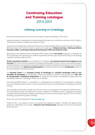3
Continuing Education
and Training catalogue
2013-2014
Lifelong Learning in Cardiology
Education and lifelong learning are core to the European Society of Cardiology - ESC’s mission.
Supporting training in cardiology and Continuing Medical Education are commitments essential to the ESC Mission:
“to reduce the burden of cardiovascular disease in Europe”.
This brochure consolidates the activities of the ESC and its Constituent Bodies (National Cardiac Societies, Associations,
Working Groups and Councils) in order to guide you through your Lifelong Learning, Continuing Medical
Education (CME), Continuing Professional Development (CPD) and Research needs.
Although the most traditional means of delivering CME activities remains live events (congresses & meetings), the
ESC is responding more and more to its members’ requirements and focusing on distance learning as an increasingly
convenient vehicle for CME and CPD.
All ESC educational activities, from publications to congresses, are structured around and mapped out on
curricula (ESC Core Curriculum for general cardiology and subspecialty Curricula), hence ensuring sound education
and lifelong learning. Increasingly, ESC Educational activities involve knowledge based assessment. This is becoming
ever more systematic with distance learning products, and ultimately with the growing Certification activities of
the ESC Associations and Working Groups.
The Specialty Centre of the European Society of Cardiology is a scientific knowledge centre in sub-
specialties of Cardiology. The knowledge, training and expertise its members have gained via the ESC and
its sub-specialties’ educational programmes are recognised and certified, consequently bringing about and
promoting excellence in Cardiology in Europe and worldwide.
ESC eLearning Platform Version 1: the platform is a collaborative tool, involving ESC, ESC Associations & Working
Groups and National Cardiac Societies. It aims at organising training in the sub-specialties of Cardiology around their
curricula.
The knowledge module offers a wealth of content and courses, to help prepare for sub-specialty certification exams.
The skills tracking module and professional modules complete the certification process, engaging local trainers
throughout the training period, providing quality assurance to the local and European sign-off. In 2014, the ESC is
launching a programme in general cardiology.
More on the ESC eLearning Platform: learn.escardio.org
Finally, the ESC is, and always has been, an advocate and supporter of research. Therefore, this guide will also
provide you information on the variety of Research and Training Grants offered by the ESC and its Constituent
Bodies each year.
 
