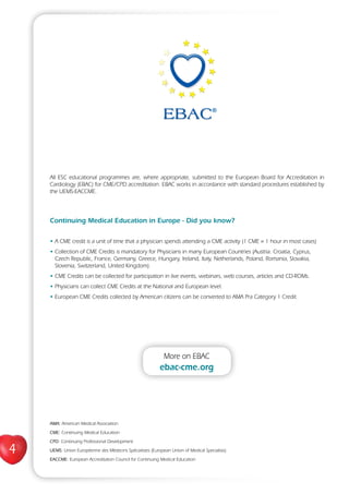4
All ESC educational programmes are, where appropriate, submitted to the European Board for Accreditation in
Cardiology (EBAC) for CME/CPD accreditation. EBAC works in accordance with standard procedures established by
the UEMS-EACCME.
Continuing Medical Education in Europe - Did you know?
• A CME credit is a unit of time that a physician spends attending a CME activity (1 CME = 1 hour in most cases)
• Collection of CME Credits is mandatory for Physicians in many European Countries (Austria. Croatia, Cyprus,
Czech Republic, France, Germany, Greece, Hungary, Ireland, Italy, Netherlands, Poland, Romania, Slovakia,
Slovenia, Switzerland, United Kingdom).
• CME Credits can be collected for participation in live events, webinars, web courses, articles and CD-ROMs.
• Physicians can collect CME Credits at the National and European level.
• European CME Credits collected by American citizens can be converted to AMA Pra Category 1 Credit.
AMA: American Medical Association
CME: Continuing Medical Education
CPD: Continuing Professional Development
UEMS: Union Européenne des Médecins Spécialistes (European Union of Medical Specialists)
EACCME: European Accreditation Council for Continuing Medical Education
More on EBAC
ebac-cme.org
 