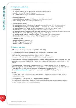 6
GeneralCardiology
1. Congresses  Meetings
• ESC Congresses:
- ESC Congress 2013, 31 August - 4 September, Amsterdam (The Netherlands)
- Best of ESC Congress 2013: Live Online event
- ESC Congress 2014, 30 August - 3 September, Barcelona (Spain)
• ESC Update Programmes:
- Dubrovnik Cardiology Highlights, 26-29 September 2013, Dubrovnik (Croatia)
- Rome Cardiology Forum, 29-31 January 2014, Rome (Italy)
• ESC Global Scientific Activities:
- ESC at the Brazilian Society of Cardiology Congress, 28 September-2 October 2013, Rio de Janeiro (Brazil)
- ESC at the Argentine Society of Cardiology Congress, 18-20 October 2013, Buenos Aires (Argentina)
- ESC at the Great Wall International Congress of Cardiology, 10-13 October 2013, Beijing (China)
- ESC at the Mexican Congress of Cardiology, 23-27 November 2013, Leon (Mexico)
- ESC at the 25th Annual Conference of the Saudi Heart Association, January- February 2014, Riyadh (Saudi Arabia)
- ESC at the Brazilian Society of Cardiology Congress, September 2014, (Brazil)
- ESC at the Argentine Society of Cardiology Congress, October 2014, Buenos Aires (Argentina)
- ESC at the Great Wall International Congress of Cardiology, October 2014, Beijing (China)
• ESC Member Courses:
- Mon ESC en Tunisie, 28 November 2013
- Mon ESC en Algérie, 29 November 2013
- Mon ESC au Maroc, 7 December 2013
2. Distance Learning
• CME Articles in the European Heart Journal (ISSN Ref: 0195-668X)
• ESC Clinical Practice Guidelines - Take the CME tests and order your compendium today!
• ESC Textbook of Cardiovascular Medicine (2nd
Edition): Take the CME test!
- Discounts are offered to ESC Members and to ESC Fellows who order books online.
• The ESC Webinars - The online training programme in General Cardiology: focused on ESC Guidelines, great case
based learning experience. The 2013/2014’ Season starts in September. Check the free programme on the ESC
website.
• Case-based learning: Cases presenting real and typical clinical scenarios, available from the ESC website
“Education Page” with associated MCQs. 1 new case published every month. Abridged version of these Clinical
Cases published in the European Heart Journal as Interactive Cardiovascular Flashlight*.
Contact education@escardio.org to learn how to contribute to the ESC Clinical Case collection.
• Journals
- European Heart Journal, European Heart Journal Supplements, Cardiovascular Research, European Journal of
Cardiovascular Nursing
• ESC Congress 365 is a free access to ESC Congress content all year long
It is a new platform with thousands of webcasts, slides, abstracts and reports from the world’s leading cardiology
congress - available online, anytime, without subscription.
*subject to EHJ Editorial Board approval
 