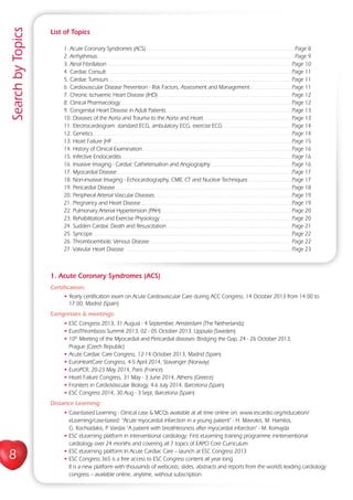 8
SearchbyTopics
List of Topics
1. Acute Coronary Syndromes (ACS)...................................................................................................Page 8
2. Arrhythmias...................................................................................................................................Page 9
3. Atrial Fibrillation...........................................................................................................................Page 10
4. Cardiac Consult............................................................................................................................Page 11
5. Cardiac Tumours..........................................................................................................................Page 11
6. Cardiovascular Disease Prevention - Risk Factors, Assessment and Management............................Page 11
7. Chronic Ischaemic Heart Disease (IHD).........................................................................................Page 12
8. Clinical Pharmacology..................................................................................................................Page 12
9. Congenital Heart Disease in Adult Patients....................................................................................Page 13
10. Diseases of the Aorta and Trauma to the Aorta and Heart...........................................................Page 13
11. Electrocardiogram: standard ECG, ambulatory ECG, exercise ECG...............................................Page 14
12. Genetics.....................................................................................................................................Page 14
13. Heart Failure (HF........................................................................................................................Page 15
14. History of Clinical Examination....................................................................................................Page 16
15. Infective Endocarditis..................................................................................................................Page 16
16. Invasive Imaging - Cardiac Catheterisation and Angiography......................................................Page 16
17. Myocardial Disease.....................................................................................................................Page 17
18. Non-invasive Imaging - Echocardiography, CMR, CT and Nuclear Techniques..............................Page 17
19. Pericardial Disease......................................................................................................................Page 18
20. Peripheral Arterial Vascular Diseases............................................................................................Page 19
21. Pregnancy and Heart Disease.....................................................................................................Page 19
22. Pulmonary Arterial Hypertension (PAH).......................................................................................Page 20
23. Rehabilitation and Exercise Physiology........................................................................................Page 20
24. Sudden Cardiac Death and Resuscitation....................................................................................Page 21
25. Syncope.....................................................................................................................................Page 22
26. Thromboembolic Venous Disease...............................................................................................Page 22
27. Valvular Heart Disease................................................................................................................Page 23
1. Acute Coronary Syndromes (ACS)
Certification:
• Yearly certification exam on Acute Cardiovascular Care during ACC Congress, 14 October 2013 from 14.00 to
17.00, Madrid (Spain)
Congresses  meetings:
• ESC Congress 2013, 31 August - 4 September, Amsterdam (The Netherlands)
• EuroThrombosis Summit 2013, 02 - 05 October 2013, Uppsala (Sweden)
• 10th
Meeting of the Myocardial and Pericardial diseases- Bridging the Gap, 24 - 26 October 2013,
Prague (Czech Republic)
• Acute Cardiac Care Congress, 12-14 October 2013, Madrid (Spain)
• EuroHeartCare Congress, 4-5 April 2014, Stavanger (Norway)
• EuroPCR, 20-23 May 2014, Paris (France)
• Heart Failure Congress, 31 May - 3 June 2014, Athens (Greece)
• Frontiers in CardioVascular Biology, 4-6 July 2014, Barcelona (Spain)
• ESC Congress 2014, 30 Aug - 3 Sept, Barcelona (Spain)
Distance Learning:
• Case-based Learning - Clinical case  MCQs available at all time online on: www.escardio.org/education/
eLearning/case-based: “Acute myocardial infarction in a young patient” - H. Mavrakis, M. Hamilos,
G. Kochiadakis, P. Vardas “A patient with breathlessness after myocardial infarction” - M. Komajda
• ESC eLearning platform in interventional cardiology: First eLearning training programme ininterventional
cardiology over 24 months and covering all 7 topics of EAPCI Core Curriculum
• ESC eLearning platform In Acute Cardiac Care – launch at ESC Congress 2013
• ESC Congress 365 is a free access to ESC Congress content all year long
It is a new platform with thousands of webcasts, slides, abstracts and reports from the world’s leading cardiology
congress – available online, anytime, without subscription.
 