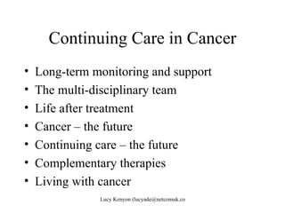 Continuing Care in Cancer
•   Long-term monitoring and support
•   The multi-disciplinary team
•   Life after treatment
•   Cancer – the future
•   Continuing care – the future
•   Complementary therapies
•   Living with cancer
               Lucy Kenyon (lucyade@netcomuk.co.uk)
 