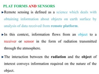 PLAT FORMS AND SENSORS
Remote sensing is defined as a science which deals with
obtaining information about objects on earth surface by
analysis of data received from remote platform.
In this context, information flows from an object to a
receiver or sensor in the form of radiation transmitted
through the atmosphere.
The interaction between the radiation and the object of
interest conveys information required on the nature of the
object.
 