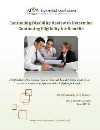 Continuing Disability Review to Determine
Continuing Eligibility for Benefits
A CDR that involves medical record review will help determine whether the
claimant is medically improved and still eligible for benefits
MOS Medical Record Review
8596 E. 101st Street, Suite H
Tulsa, OK 74133
www.mosmedicalrecordreview.com | 1-800-670-2809
 