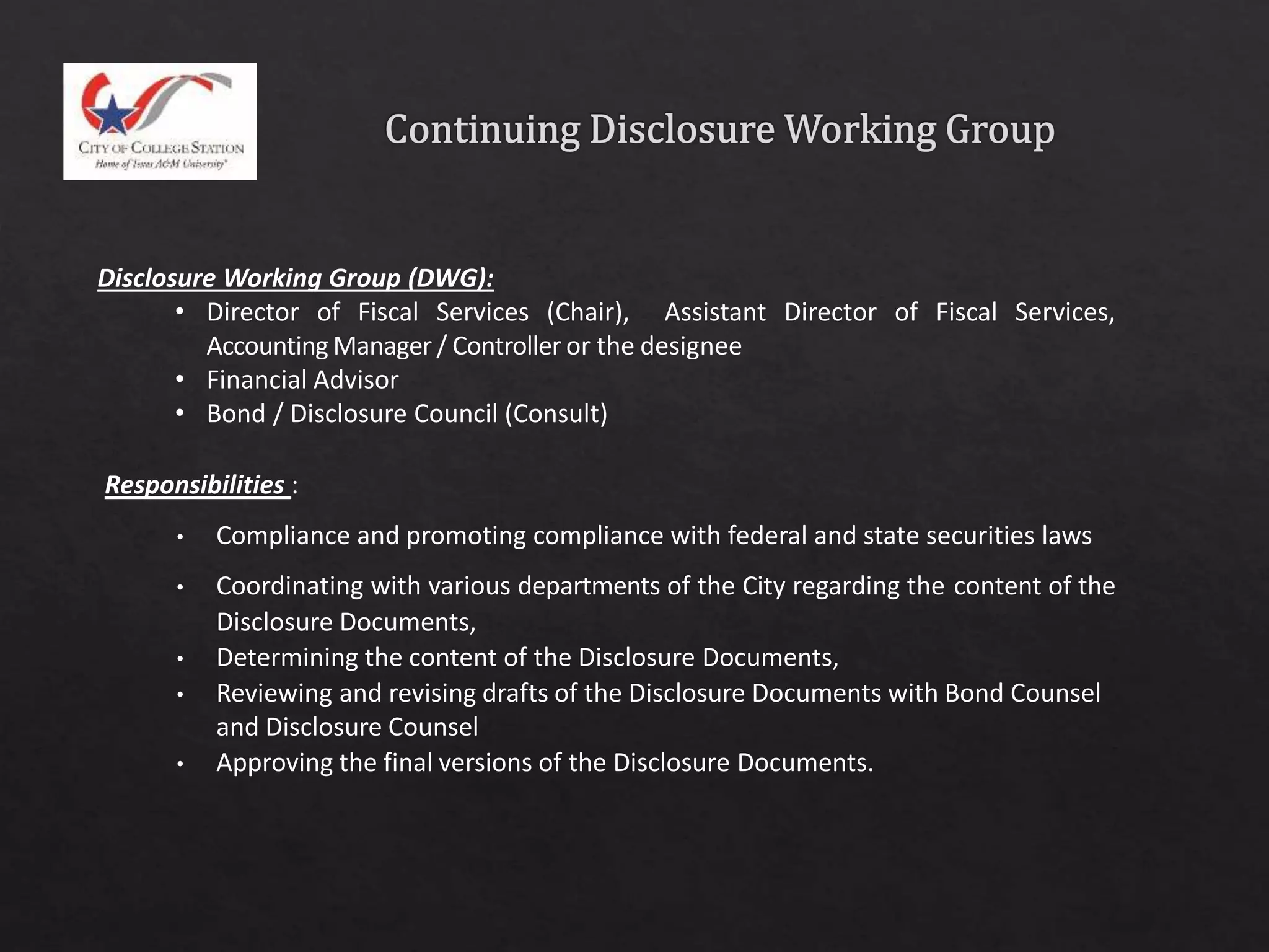 Disclosure Working Group (DWG):
• Director of Fiscal Services (Chair), Assistant Director of Fiscal Services,
Accounting Manager / Controller or the designee
• Financial Advisor
• Bond / Disclosure Council (Consult)
Responsibilities :
• Compliance and promoting compliance with federal and state securities laws
• Coordinating with various departments of the City regarding the content of the
Disclosure Documents,
• Determining the content of the Disclosure Documents,
• Reviewing and revising drafts of the Disclosure Documents with Bond Counsel
and Disclosure Counsel
• Approving the final versions of the Disclosure Documents.
 