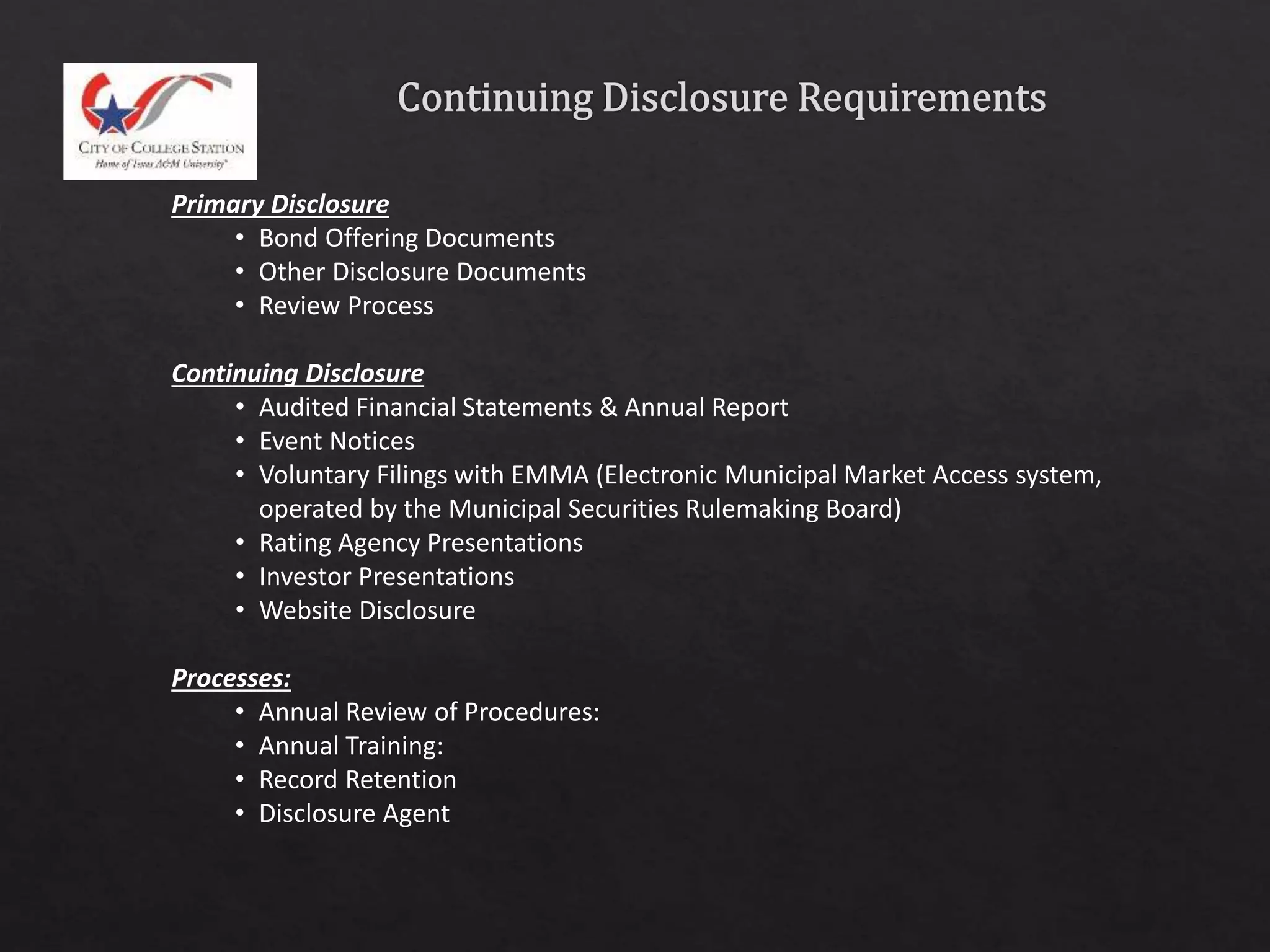 Primary Disclosure
• Bond Offering Documents
• Other Disclosure Documents
• Review Process
Continuing Disclosure
• Audited Financial Statements & Annual Report
• Event Notices
• Voluntary Filings with EMMA (Electronic Municipal Market Access system,
operated by the Municipal Securities Rulemaking Board)
• Rating Agency Presentations
• Investor Presentations
• Website Disclosure
Processes:
• Annual Review of Procedures:
• Annual Training:
• Record Retention
• Disclosure Agent
 