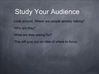 Study Your Audience
•Look around. Where are people already talking?
•Who are they?
•What are they asking for?
•This will give you an idea of where to focus.
 