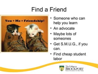 Find a Friend
• Someone who can
help you learn
• An advocate
• Maybe lots of
someones
• Get S.M.U.G., if you
can.
• Find cheap student
labor
 