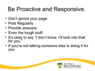 Be Proactive and Responsive.
• Don’t ignore your page
• Post Regularly
• Provide answers
• Even the tough stuff.
• It’s okay to say “I don’t know. I’ll look into that
for you.”
• If you’re not talking someone else is doing it for
you
 