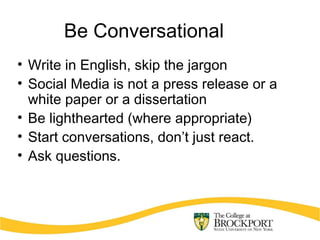 Be Conversational
• Write in English, skip the jargon
• Social Media is not a press release or a
white paper or a dissertation
• Be lighthearted (where appropriate)
• Start conversations, don’t just react.
• Ask questions.
 