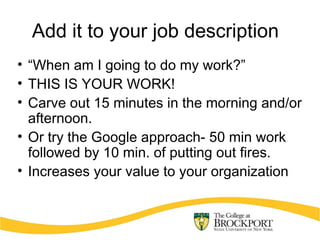 Add it to your job description
• “When am I going to do my work?”
• THIS IS YOUR WORK!
• Carve out 15 minutes in the morning and/or
afternoon.
• Or try the Google approach- 50 min work
followed by 10 min. of putting out fires.
• Increases your value to your organization
 