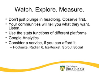 Watch. Explore. Measure.
• Don’t just plunge in headlong. Observe first.
• Your communities will tell you what they want.
Listen.
• Use the stats functions of different platforms
• Google Analytics
• Consider a service, if you can afford it.
– Hootsuite, Radian 6, IceRocket, Sprout Social
 