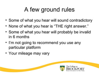 A few ground rules
• Some of what you hear will sound contradictory
• None of what you hear is “THE right answer.”
• Some of what you hear will probably be invalid
in 6 months
• I’m not going to recommend you use any
particular platform
• Your mileage may vary
 
