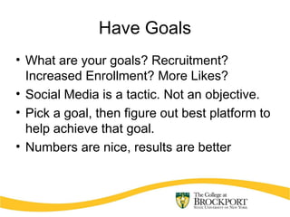 Have Goals
• What are your goals? Recruitment?
Increased Enrollment? More Likes?
• Social Media is a tactic. Not an objective.
• Pick a goal, then figure out best platform to
help achieve that goal.
• Numbers are nice, results are better
 