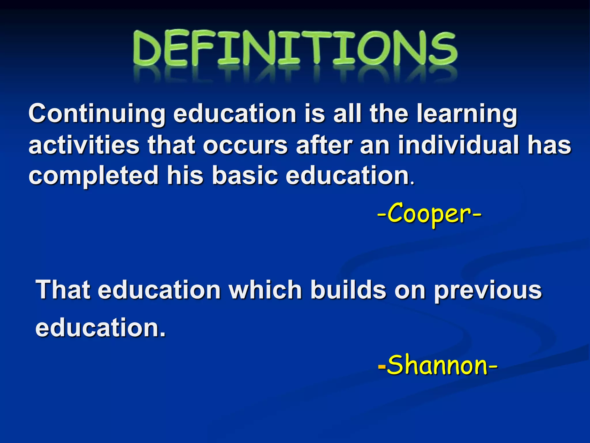 Continuing education is all the learning
activities that occurs after an individual has
completed his basic education.
-Cooper-
That education which builds on previous
education.
-Shannon-