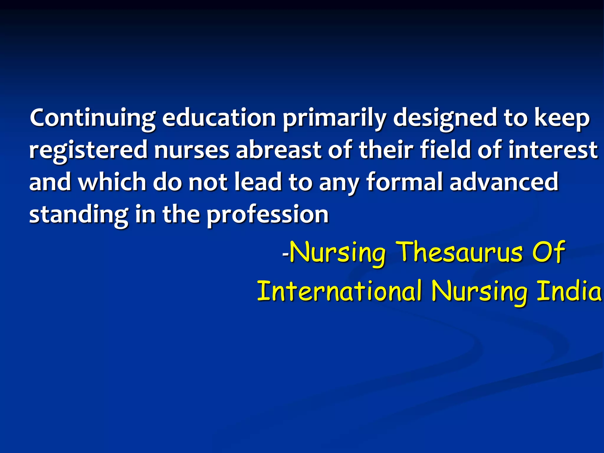 Continuing education primarily designed to keep
registered nurses abreast of their field of interest
and which do not lead to any formal advanced
standing in the profession
-Nursing Thesaurus Of
International Nursing India