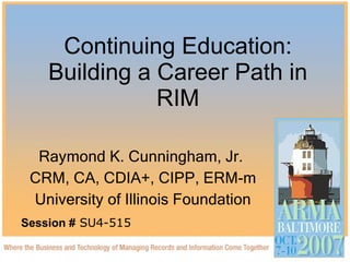 Continuing Education: Building a Career Path in RIM Raymond K. Cunningham, Jr.  CRM, CA, CDIA+, CIPP, ERM-m University of Illinois Foundation Session #  SU4-515 