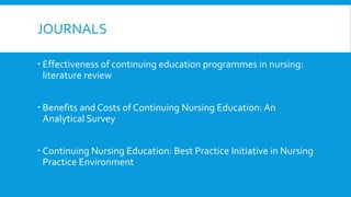 JOURNALS
 Effectiveness of continuing education programmes in nursing:
literature review
 Benefits and Costs of Continuing Nursing Education: An
Analytical Survey
 Continuing Nursing Education: Best Practice Initiative in Nursing
Practice Environment
 