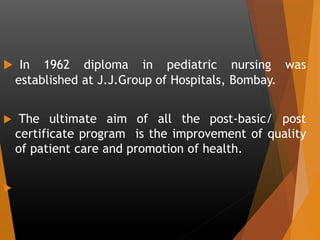  In 1962 diploma in pediatric nursing was
established at J.J.Group of Hospitals, Bombay.
 The ultimate aim of all the post-basic/ post
certificate program is the improvement of quality
of patient care and promotion of health.

 