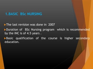 1.BASIC BSc NURSING
The last revision was done in 2007
Duration of BSc Nursing program which is recommended
by the INC is of 4.5 years .
Basic qualification of the course is higher secondary
education.
 