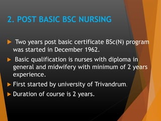 2. POST BASIC BSC NURSING
 Two years post basic certificate BSc(N) program
was started in December 1962.
 Basic qualification is nurses with diploma in
general and midwifery with minimum of 2 years
experience.
 First started by university of Trivandrum.
 Duration of course is 2 years.
 