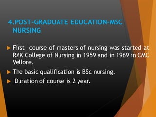4.POST-GRADUATE EDUCATION-MSC
NURSING
 First course of masters of nursing was started at
RAK College of Nursing in 1959 and in 1969 in CMC
Vellore.
 The basic qualification is BSc nursing.
 Duration of course is 2 year.
 