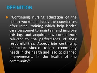 DEFINITION
 “Continuing nursing education of the
health workers includes the experiences
after initial training which help health
care personnel to maintain and improve
existing, and acquire new competence
relevant to the performance of their
responsibilities. Appropriate continuing
education should reflect community
needs in the health and lead to planned
improvements in the health of the
community’’.
 