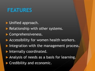 FEATURES
 Unified approach.
 Relationship with other systems.
 Comprehensiveness.
 Accessibility for women health workers.
 Integration with the management process.
 Internally coordinated.
 Analysis of needs as a basis for learning.
 Credibility and economic.
 