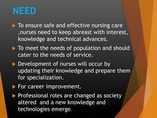 NEED
 To ensure safe and effective nursing care
,nurses need to keep abreast with interest,
knowledge and technical advances.
 To meet the needs of population and should
cater to the needs of service.
 Development of nurses will occur by
updating their knowledge and prepare them
for specialization.
 For career improvement.
 Professional roles are changed as society
altered and a new knowledge and
technologies emerge.
 