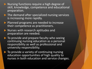  Nursing functions require a high degree of
skill, knowledge, competence and educational
preparation.
 The demand after specialized nursing services
is increasing more rapidly.
 Planned programs are needed to increase
their competence as practitioners.
 Nurses with research aptitudes and
preparation are needed.
 To provide and prepare faculty who seeing
continuing nursing education as a personal
responsibility as well as professional and
university responsibility.
 To provide a variety of continuing nursing
education opportunities of high quality to
nurses in both education and service changes.
 