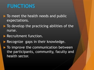 FUNCTIONS
 To meet the health needs and public
expectations.
 To develop the practicing abilities of the
nurse.
 Recruitment function.
 Recognize gaps in their knowledge.
 To improve the communication between
the participants, community, faculty and
health sector.
 