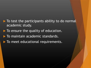  To test the participants ability to do normal
academic study.
 To ensure the quality of education.
 To maintain academic standards.
 To meet educational requirements.
 