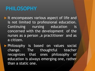 PHILOSOPHY
 It encompasses various aspect of life and
is not limited to professional education.
Continuing nursing education is
concerned with the development of the
nurses as a person ,a practitioner and as
a citizen.
 Philosophy is based on values social
change. The thoughtful teacher
recognizes that ones philosophy of
education is always emerging one, rather
than a static one.
 