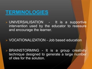 TERMINOLOGIES
 UNIVERSALISATION - It is a supportive
intervention used by the educator to reassure
and encourage the learner.
 VOCATIONALIZATION - Job based education
 BRAINSTORMING - It is a group creativity
technique designed to generate a large number
of ides for the solution.
 