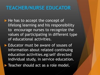 TEACHER/NURSE EDUCATOR
 He has to accept the concept of
lifelong learning and his responsibility
to encourage nurses to recognize the
values of participating in different type
of educational activities.
 Educator must be aware of souses of
information about related continuing
education activities.eg:self directed
individual study, in service education.
 Teacher should act as a role model.
 