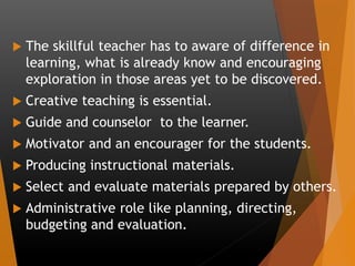  The skillful teacher has to aware of difference in
learning, what is already know and encouraging
exploration in those areas yet to be discovered.
 Creative teaching is essential.
 Guide and counselor to the learner.
 Motivator and an encourager for the students.
 Producing instructional materials.
 Select and evaluate materials prepared by others.
 Administrative role like planning, directing,
budgeting and evaluation.
 