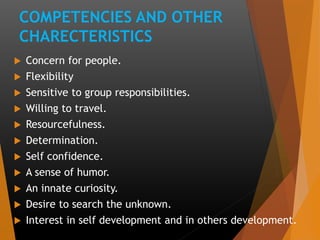 COMPETENCIES AND OTHER
CHARECTERISTICS
 Concern for people.
 Flexibility
 Sensitive to group responsibilities.
 Willing to travel.
 Resourcefulness.
 Determination.
 Self confidence.
 A sense of humor.
 An innate curiosity.
 Desire to search the unknown.
 Interest in self development and in others development.
 