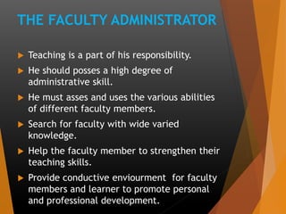 THE FACULTY ADMINISTRATOR
 Teaching is a part of his responsibility.
 He should posses a high degree of
administrative skill.
 He must asses and uses the various abilities
of different faculty members.
 Search for faculty with wide varied
knowledge.
 Help the faculty member to strengthen their
teaching skills.
 Provide conductive enviourment for faculty
members and learner to promote personal
and professional development.
 
