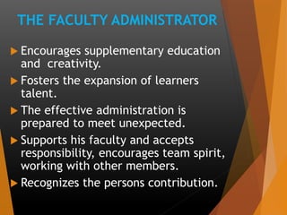 THE FACULTY ADMINISTRATOR
 Encourages supplementary education
and creativity.
 Fosters the expansion of learners
talent.
 The effective administration is
prepared to meet unexpected.
 Supports his faculty and accepts
responsibility, encourages team spirit,
working with other members.
 Recognizes the persons contribution.
 