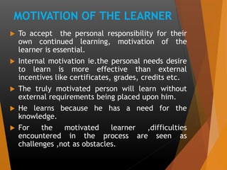 MOTIVATION OF THE LEARNER
 To accept the personal responsibility for their
own continued learning, motivation of the
learner is essential.
 Internal motivation ie.the personal needs desire
to learn is more effective than external
incentives like certificates, grades, credits etc.
 The truly motivated person will learn without
external requirements being placed upon him.
 He learns because he has a need for the
knowledge.
 For the motivated learner ,difficulties
encountered in the process are seen as
challenges ,not as obstacles.
 