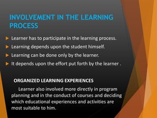 INVOLVEMENT IN THE LEARNING
PROCESS
 Learner has to participate in the learning process.
 Learning depends upon the student himself.
 Learning can be done only by the learner.
 It depends upon the effort put forth by the learner .
ORGANIZED LEARNING EXPERIENCES
Learner also involved more directly in program
planning and in the conduct of courses and deciding
which educational experiences and activities are
most suitable to him.
 