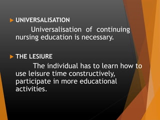  UNIVERSALISATION
Universalisation of continuing
nursing education is necessary.
 THE LESIURE
The individual has to learn how to
use leisure time constructively,
participate in more educational
activities.
 
