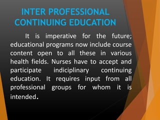 INTER PROFESSIONAL
CONTINUING EDUCATION
It is imperative for the future;
educational programs now include course
content open to all these in various
health fields. Nurses have to accept and
participate indiciplinary continuing
education. It requires input from all
professional groups for whom it is
intended.
 