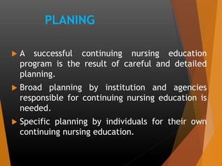 PLANING
 A successful continuing nursing education
program is the result of careful and detailed
planning.
 Broad planning by institution and agencies
responsible for continuing nursing education is
needed.
 Specific planning by individuals for their own
continuing nursing education.
 