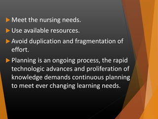  Meet the nursing needs.
 Use available resources.
 Avoid duplication and fragmentation of
effort.
 Planning is an ongoing process, the rapid
technologic advances and proliferation of
knowledge demands continuous planning
to meet ever changing learning needs.
 