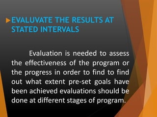 EVALUVATE THE RESULTS AT
STATED INTERVALS
Evaluation is needed to assess
the effectiveness of the program or
the progress in order to find to find
out what extent pre-set goals have
been achieved evaluations should be
done at different stages of program.
 