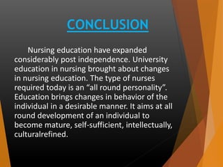 CONCLUSION
Nursing education have expanded
considerably post independence. University
education in nursing brought about changes
in nursing education. The type of nurses
required today is an “all round personality”.
Education brings changes in behavior of the
individual in a desirable manner. It aims at all
round development of an individual to
become mature, self-sufficient, intellectually,
culturalrefined.
 